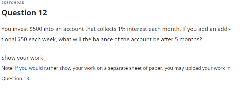 SKETCHPAD
Question 12
You invest $500 into an account that collects 1% interest each month. If you add an addi-
tional $50 each week, what will the balance of the account be after 5 months?
Show your work
Note: If you would rather show your work on a separate sheet of paper, you may upload your work in
Question 13.
