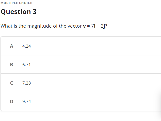 MULTIPLE CHOICE
Question 3
What is the magnitude of the vector v = 7i - 2j?
A
4.24
B
6.71
с
7.28
D 9.74