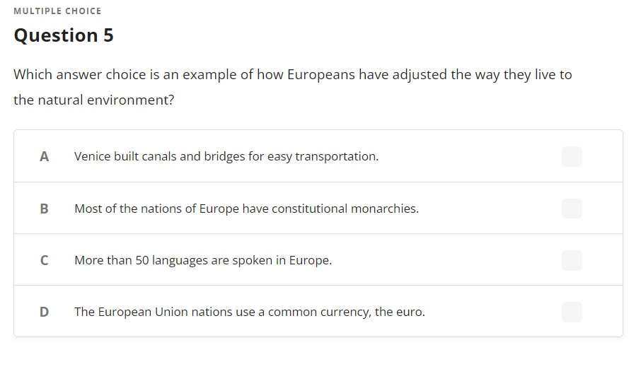 MULTIPLE CHOICE
Question 5
Which answer choice is an example of how Europeans have adjusted the way they live to
the natural environment?
A
B
с
Venice built canals and bridges for easy transportation.
Most of the nations of Europe have constitutional monarchies.
More than 50 languages are spoken in Europe.
D The European Union nations use a common currency, the euro.