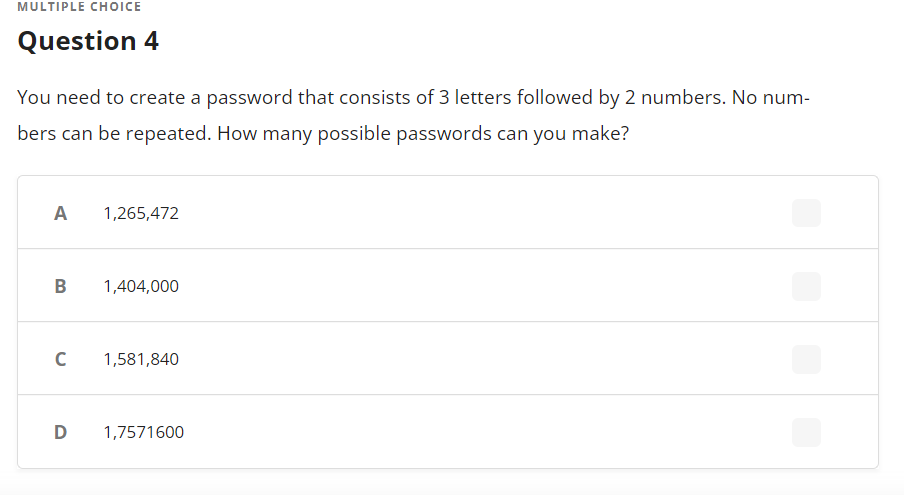 MULTIPLE CHOoICE
Question 4
You need to create a password that consists of 3 letters followed by 2 numbers. No num-
bers can be repeated. How many possible passwords can you make?
A
1,265,472
B
1,404,000
1,581,840
D
1,7571600
