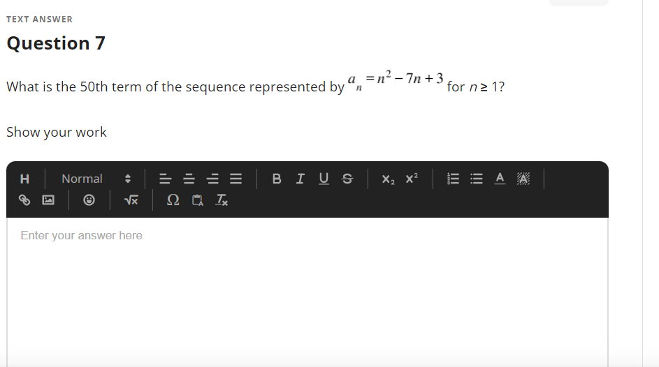 TEXT ANSWER
Question 7
a =n² - 7n + 3
What is the 50th term of the sequence represented by "n
for n2 1?
Show your work
= = = =
BI U S x, x?
E E A A
H
Normal
Enter your answer here
