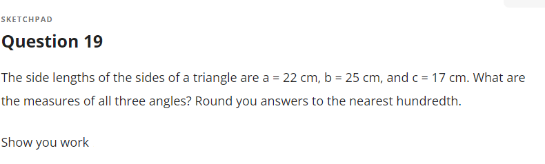 SKETCHPAD
Question 19
The side lengths of the sides of a triangle are a = 22 cm, b = 25 cm, and c= 17 cm. What are
the measures of all three angles? Round you answers to the nearest hundredth.
Show you work
