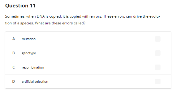 Question 11
Sometimes, when DNA is copied, it is copied with errors. These errors can drive the evolu-
tion of a species. What are these errors called?
A
B
n
D
mutation
genotype
recombination
artificial selection