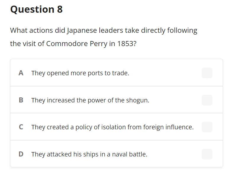 Question 8
What actions did Japanese leaders take directly following
the visit of Commodore Perry in 1853?
A They opened more ports to trade.
They increased the power of the shogun.
C They created a policy of isolation from foreign influence.
D They attacked his ships in a naval battle.
