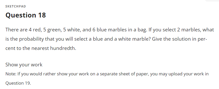 SKETCHPAD
Question 18
There are 4 red, 5 green, 5 white, and 6 blue marbles in a bag. If you select 2 marbles, what
is the probability that you will select a blue and a white marble? Give the solution in per-
cent to the nearest hundredth.
Show your work
Note: If you would rather show your work on a separate sheet of paper, you may upload your work in
Question 19.
