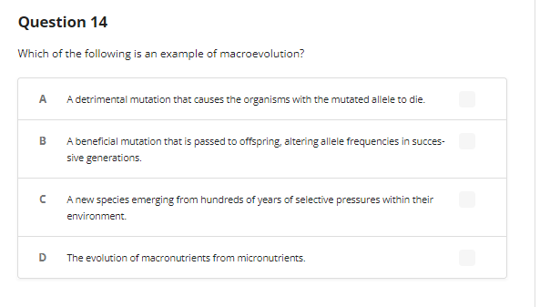 Question 14
Which of the following is an example of macroevolution?
A
A detrimental mutation that causes the organisms with the mutated allele to die.
B
с
D
A beneficial mutation that is passed to offspring, altering allele frequencies in succes-
sive generations.
A new species emerging from hundreds of years of selective pressures within their
environment.
The evolution of macronutrients from micronutrients.