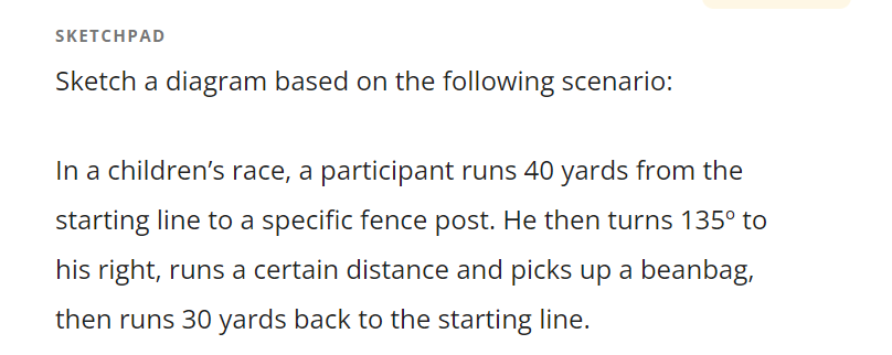 SKETCHPAD
Sketch a diagram based on the following scenario:
In a children's race, a participant runs 40 yards from the
starting line to a specific fence post. He then turns 135° to
his right, runs a certain distance and picks up a beanbag,
then runs 30 yards back to the starting line.
