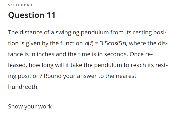 SKETCHPAD
Question 11
The distance of a swinging pendulum from its resting posi-
tion is given by the function d(t) = 3.5cos(5t), where the dis-
tance is in inches and the time is in seconds. Once re-
leased, how long will it take the pendulum to reach its rest-
ing position? Round your answer to the nearest
hundredth.
Show your work
