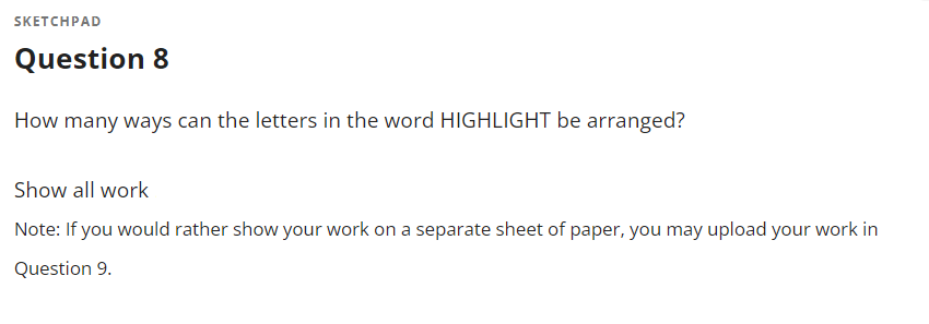 SKETCHPAD
Question 8
How many ways can the letters in the word HIGHLIGHT be arranged?
Show all work
Note: If you would rather show your work on a separate sheet of paper, you may upload your work in
Question 9.
