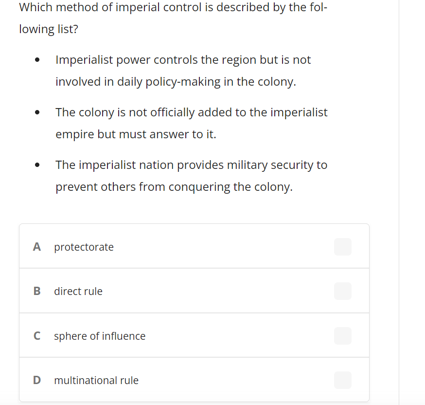 Which method of imperial control is described by the fol-
lowing list?
Imperialist power controls the region but is not
involved in daily policy-making in the colony.
The colony is not officially added to the imperialist
empire but must answer to it.
The imperialist nation provides military security to
prevent others from conquering the colony.
A protectorate
B direct rule
C sphere of influence
D
multinational rule
