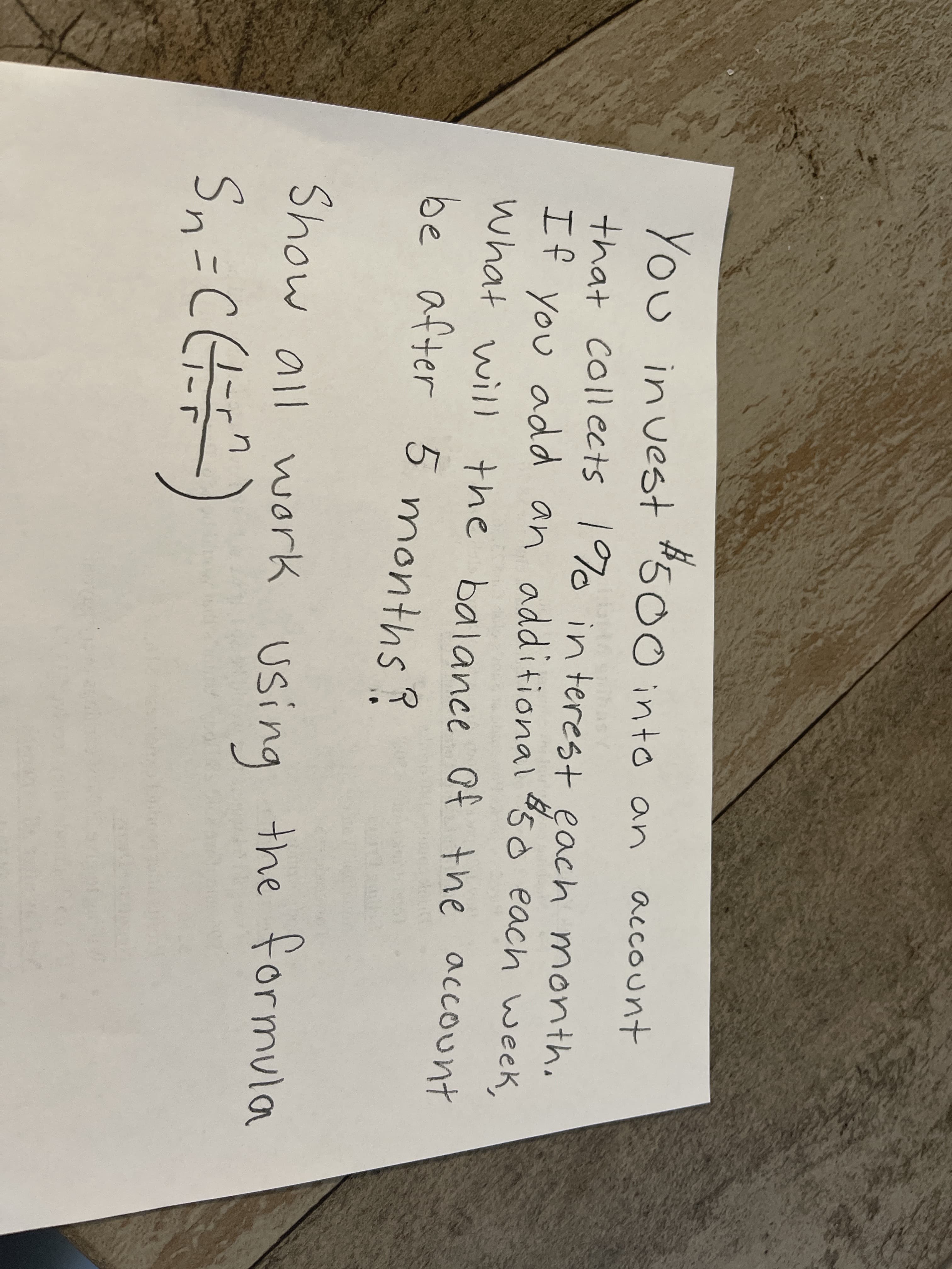 #50 into an account
You in vest
that collects 1%o in terest each month.
You add an additional 50 each week,
what will the balance Of the account
be after 5 months?
If
Show all work using the formula
Sn=CH)
-r
1-5
