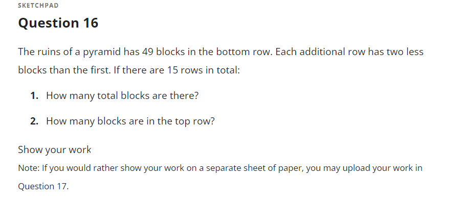 SKETCHPAD
Question 16
The ruins of a pyramid has 49 blocks in the bottom row. Each additional row has two less
blocks than the first. If there are 15 rows in total:
1. How many total blocks are there?
2. How many blocks are in the top row?
Show your work
Note: If you would rather show your work on a separate sheet of paper, you may upload your work in
Question 17.
