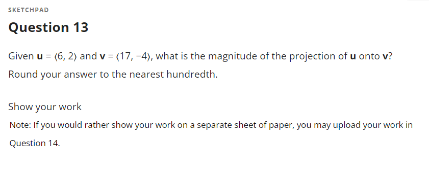 **Question 13**

Given **u** = (6, 2) and **v** = (17, -4), what is the magnitude of the projection of **u** onto **v**?
Round your answer to the nearest hundredth.

**Show your work**

*Note: If you would rather show your work on a separate sheet of paper, you may upload your work in Question 14.*