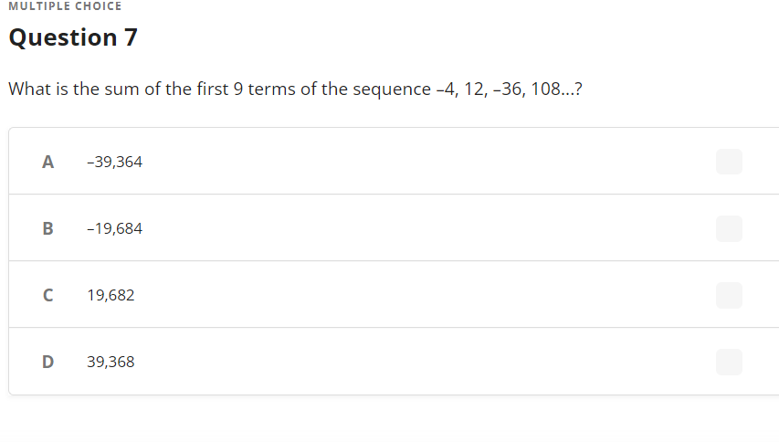 MULTIPLE CHOICE
Question 7
What is the sum of the first 9 terms of the sequence -4, 12, -36, 108...?
A
-39,364
B
-19,684
19,682
D
39,368
