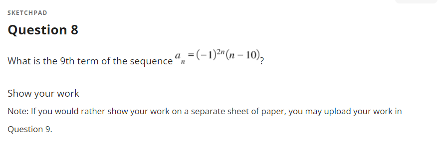 SKETCHPAD
Question 8
What is the 9th term of the sequence ",=(-1)*"(n – 10),
Show your work
Note: If you would rather show your work on a separate sheet of paper, you may upload your work in
Question 9.
