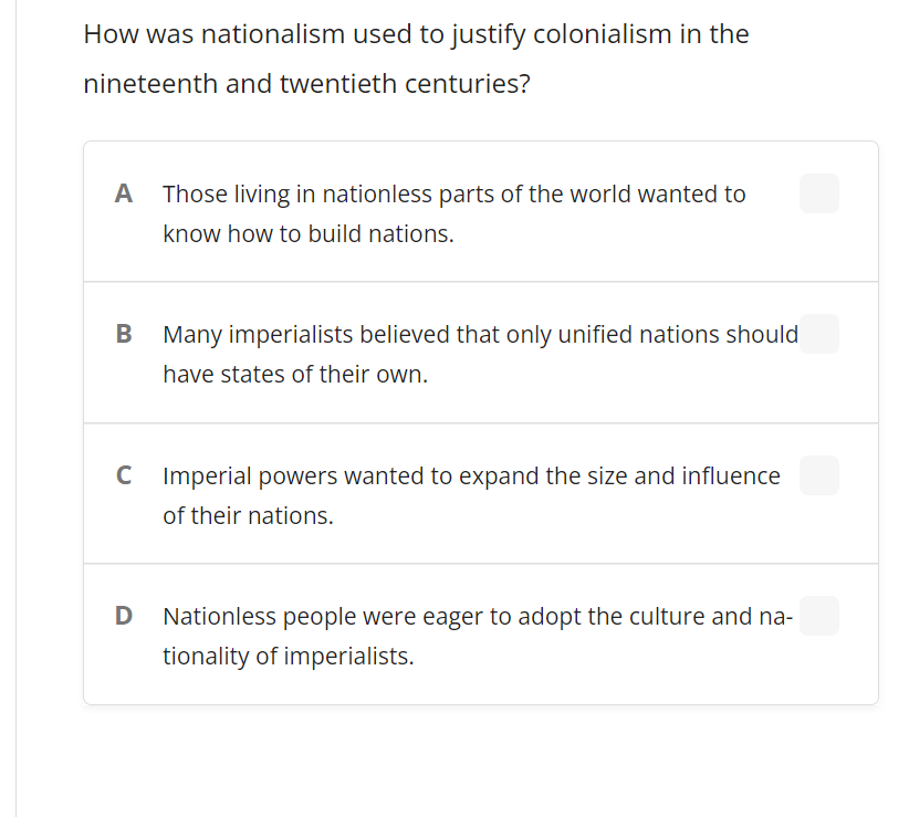 How was nationalism used to justify colonialism in the
nineteenth and twentieth centuries?
A
Those living in nationless parts of the world wanted to
know how to build nations.
Many imperialists believed that only unified nations should
have states of their own.
C Imperial powers wanted to expand the size and influence
of their nations.
D
Nationless people were eager to adopt the culture and na-
tionality of imperialists.
