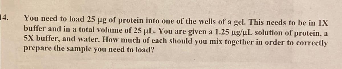 14.
You need to load 25 µg of protein into one of the wells of a gel. This needs to be in 1X
buffer and in a total volume of 25 µL. You are given a 1.25 µg/µL solution of protein, a
5X buffer, and water. How much of each should you mix together in order to correctly
prepare the sample you need to load?