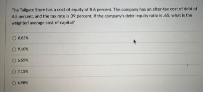 The Tailgate Store has a cost of equity of 8.6 percent. The company has an after-tax cost of debt of
4.5 percent, and the tax rate is 39 percent. If the company's debt-equity ratio is .65, what is the
weighted average cost of capital?
8.85%
9.10%
6.55%
7.15%
6.98%