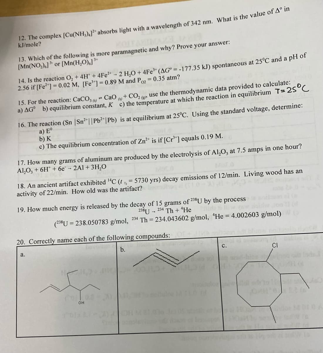 12. The complex [Cu(NH₂),] absorbs light with a wavelength of 342 nm. What is the value of Aº in
kJ/mole?
13. Which of the following is more paramagnetic and why? Prove your answer:
[Mn(NO₂).] or [Mn(H₂O)]³+
14. Is the reaction O₂ + 4H* + 4Fe²+ 2 H₂O + 4Fe³+ (AG° = -177.35 kJ) spontaneous at 25°C and a pH of
2.56 if [Fe²+] = 0.02 M, [Fe³+] = 0.89 M and Po₂ = 0.35 atm?
at
15. For the reaction: CaCO3) CaO + CO2(g) use the thermodynamic data provided to calculate:
a) AG⁰ b) equilibrium constant, Kc) the temperature at which the reaction in equilibrium T= 25°C
16. The reaction (Sn | Sn²+|| Pb²+ | Pb) is at equilibrium at 25°C. Using the standard voltage, determine:
a) Eº
b) K
c) The equilibrium concentration of Zn²+ is if [Cr³+] equals 0.19 M.
17. How many grams of aluminum are produced by the electrolysis of Al₂O3 at 7.5 amps in one hour?
Al₂O3 + 6H+6e* - 2A1+ 3H₂O
2010
½/2
18. An ancient artifact exhibited ¹4C (t = 5730 yrs) decay emissions of 12/min. Living wood has an
activity of 22/min. How old was the artifact?
the
of 238U by
grams
238U 234 Th + ¹He
(238U=238.050783 g/mol, 234 Th=234.043602 g/mol,
19. How much energy is released by the decay of 15
a.
20. Correctly name each of the following compounds:
b.
beverns
H,9
(00.3
OH
process
He = 4.002603 g/mol)
C.
niwlidi
CI
1 st 60
OAH'0) 12 66