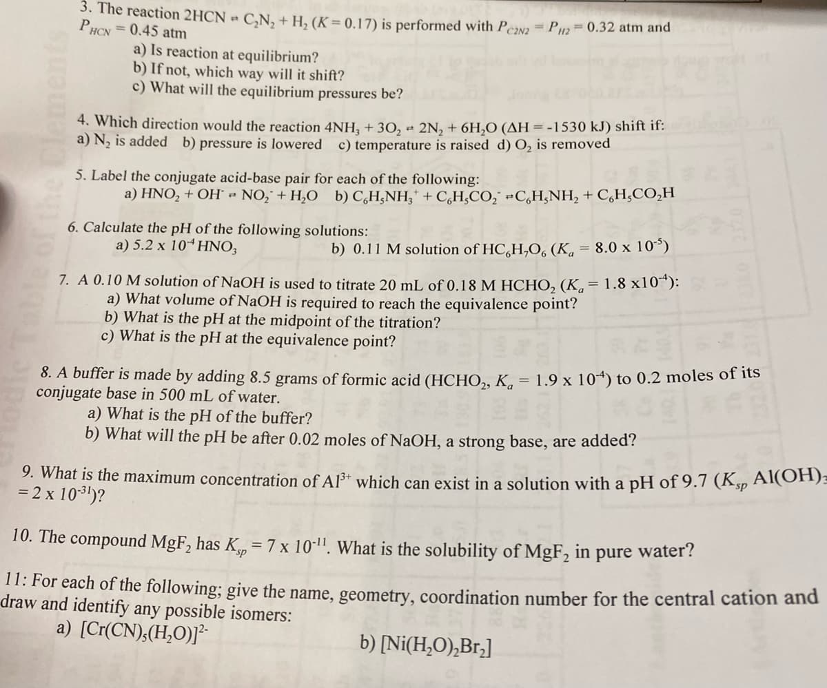 of the Clements
3. The reaction 2HCN
PHcx = 0.45 atm
a) Is reaction at equilibrium?
C₂N₂ + H₂ (K = 0.17) is performed with PC2N2 = P2 = 0.32 atm and
b) If not, which way will it shift?
c) What will the equilibrium pressures be?
4. Which direction would the reaction 4NH3 + 30₂ 2N₂ + 6H₂O (AH = -1530 kJ) shift if:
a) N₂ is added b) pressure is lowered c) temperature is raised d) O₂ is removed
5. Label the conjugate acid-base pair for each of the following:
a) HNO, + OH = NO; + H,O b) C,H,NH, +CH,CO; =CH,NH, +CH,CO,H
6. Calculate the pH of the following solutions:
a) 5.2 x 104 HNO3
b) 0.11 M solution of HC,H,O, (K = 8.0 x 10¹5)
7. A 0.10 M solution of NaOH is used to titrate 20 mL of 0.18 M HCHO₂ (K = 1.8 x104):
a) What volume of NaOH is required to reach the equivalence point?
b) What is the pH at the midpoint of the titration?
c) What is the pH at the equivalence point?
8. A buffer is made by adding 8.5 grams of formic acid (HCHO₂, K = 1.9 x 104) to 0.2 moles of its
conjugate base in 500 mL of water.
a) What is the pH of the buffer?
b) What will the pH be after 0.02 moles of NaOH, a strong base, are added?
9. What is the maximum concentration of A1³+ which can exist in a solution with a pH of 9.7 (Ksp Al(OH)
= 2 x 10-³¹)?
10. The compound MgF₂ has K= 7 x 10-¹¹. What is the solubility of MgF₂ in pure water?
11: For each of the following; give the name, geometry, coordination number for the central cation and
draw and identify any possible isomers:
a) [Cr(CN),(H₂O)]²-
b) [Ni(H₂O)₂Br₂]