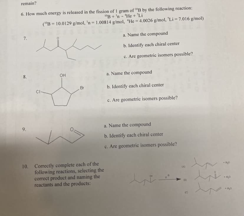 remain?
6. How much energy is released in the fission of 1 gram of B by the following reaction:
10B+ 'n He + 'Li
(¹0B = 10.0129 g/mol, 'n = 1.00814 g/mol, 'He = 4.0026 g/mol, 'Li = 7.016 g/mol)
7.
8.
9.
CI-
OH
.
Br
10. Correctly complete each of the
following reactions, selecting the
correct product and naming the
reactants and the products:
a. Name the compound
b. Identify each chiral center
c. Are geometric isomers possible?
a. Name the compound
b. Identify each chiral center
c. Are geometric isomers possible?
a. Name the compound
b. Identify each chiral center
c. Are geometric isomers possible?
CH
(A)
+ H₂O
•H₂O
• H₂O