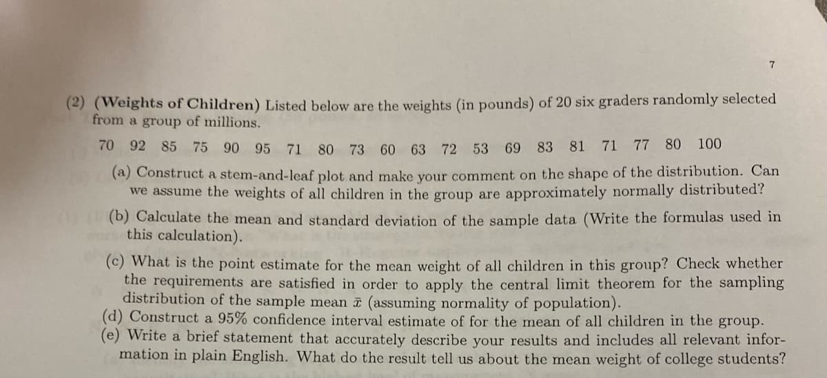 7
(2) (Weights of Children) Listed below are the weights (in pounds) of 20 six graders randomly selected
from a group of millions.
70 92 85 75 90 95 71 80
73 60 63 72 53 69 83 81 71 77 80 100
(a) Construct a stem-and-leaf plot and make your comment on the shape of the distribution. Can
we assume the weights of all children in the group are approximately normally distributed?
(b) Calculate the mean and standard deviation of the sample data (Write the formulas used in
this calculation).
(c) What is the point estimate for the mean weight of all children in this group? Check whether
the requirements are satisfied in order to apply the central limit theorem for the sampling
distribution of the sample mean à (assuming normality of population).
(d) Construct a 95% confidence interval estimate of for the mean of all children in the group.
(e) Write a brief statement that accurately describe your results and includes all relevant infor-
mation in plain English. What do the result tell us about the mean weight of college students?