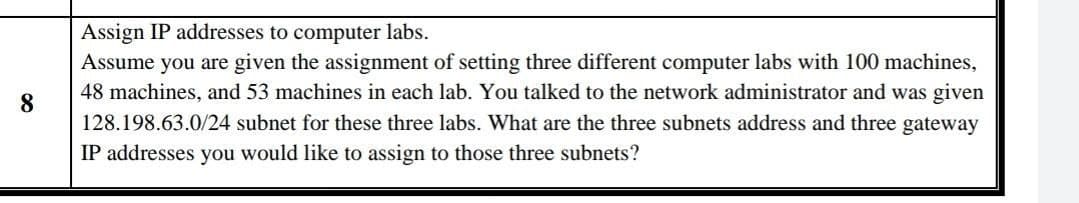 8
Assign IP addresses to computer labs.
Assume you are given the assignment of setting three different computer labs with 100 machines,
48 machines, and 53 machines in each lab. You talked to the network administrator and was given
128.198.63.0/24 subnet for these three labs. What are the three subnets address and three gateway
IP addresses you would like to assign to those three subnets?