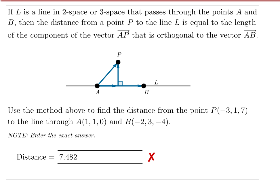 If L is a line in 2-space or 3-space that passes through the points A and
B, then the distance from a point P to the line L is equal to the length
of the component of the vector AP that is orthogonal to the vector AB.
P
A
Use the method above to find the distance from the point P(-3, 1, 7)
to the line through A(1, 1,0) and B(-2,3, –4).
NOTE: Enter the exact answer.
Distance =7.482
