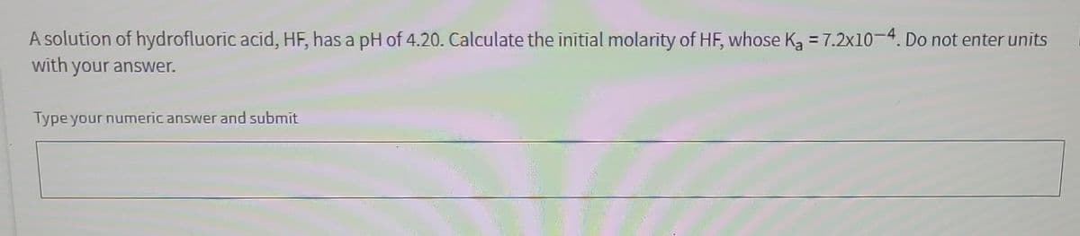 A solution of hydrofluoric acid, HF, has a pH of 4.20. Calculate the initial molarity of HF, whose K₂ = 7.2x10-4. Do not enter units
with your answer.
Type your numeric answer and submit