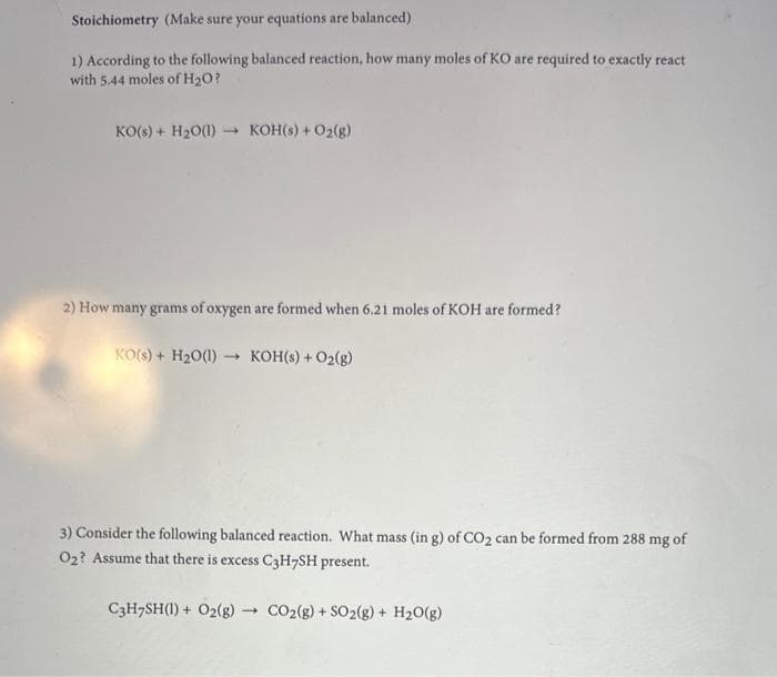 Stoichiometry (Make sure your equations are balanced)
1) According to the following balanced reaction, how many moles of KO are required to exactly react
with 5.44 moles of H₂O?
KO(s) + H₂O(1)→→ KOH(s) + O2(g)
2) How many grams of oxygen are formed when 6.21 moles of KOH are formed?
KO(s) + H₂O(1)→ KOH(s) + O2(g)
3) Consider the following balanced reaction. What mass (in g) of CO₂ can be formed from 288 mg of
O₂? Assume that there is excess C3H7SH present.
C3H7SH(1) + O2(g) → CO2(g) + SO2(g) + H₂O(g)
