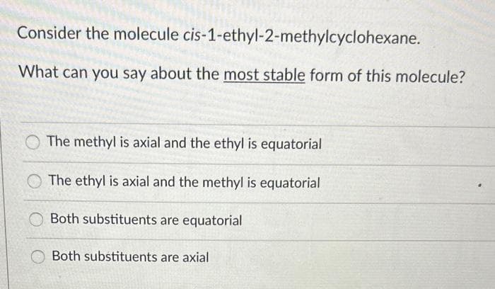 Consider the molecule
cis-1-ethyl-2-methylcyclohexane.
What can you say about the most stable form of this molecule?
The methyl is axial and the ethyl is equatorial
The ethyl is axial and the methyl is equatorial
Both substituents are equatorial
Both substituents are axial