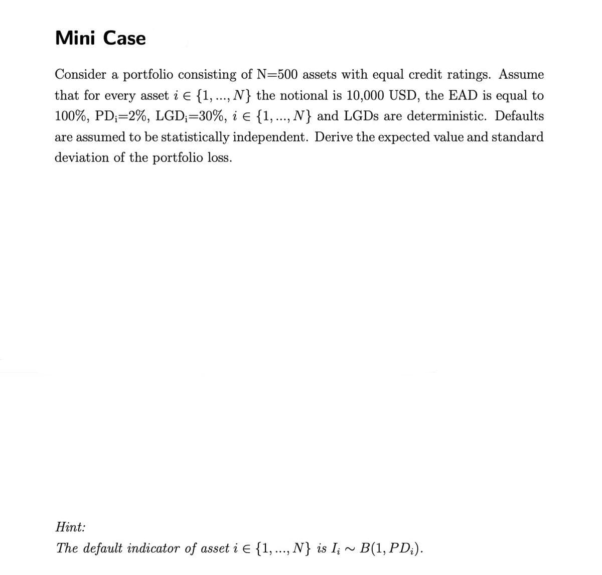 Mini Case
Consider a portfolio consisting of N-500 assets with equal credit ratings. Assume
that for every asset i E {1, ..., N} the notional is 10,000 USD, the EAD is equal to
100%, PD;=2%, LGD;=30%, i € {1,..., N} and LGDs are deterministic. Defaults
are assumed to be statistically independent. Derive the expected value and standard
deviation of the portfolio loss.
Hint:
The default indicator of asset i E {1,..., N} is Iį ~ B(1, PD;).