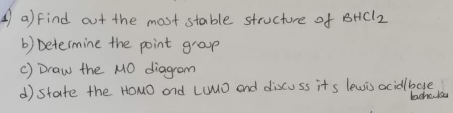 4a) find out the most stable structure of BHC1₂
b) Determine the point group
c) Draw the MO diagram
d) state the HOMO and LUMO and discuss its lewis acid/base
bachelo