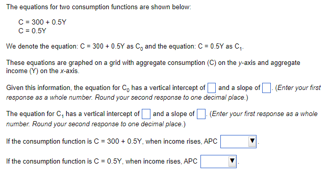 The equations for two consumption functions are shown below:
C = 300+ 0.5Y
C = 0.5Y
We denote the equation: C = 300+ 0.5Y as C, and the equation: C = 0.5Y as C₁.
These equations are graphed on a grid with aggregate consumption (C) on the y-axis and aggregate
income (Y) on the x-axis.
Given this information, the equation for C has a vertical intercept of and a slope of
response as a whole number. Round your second response to one decimal place.)
(Enter your first
The equation for C, has a vertical intercept of and a slope of (Enter your first response as a whole
number. Round your second response to one decimal place.)
If the consumption function is C = 300+ 0.5Y, when income rises, APC
If the consumption function is C = 0.5Y, when income rises, APC