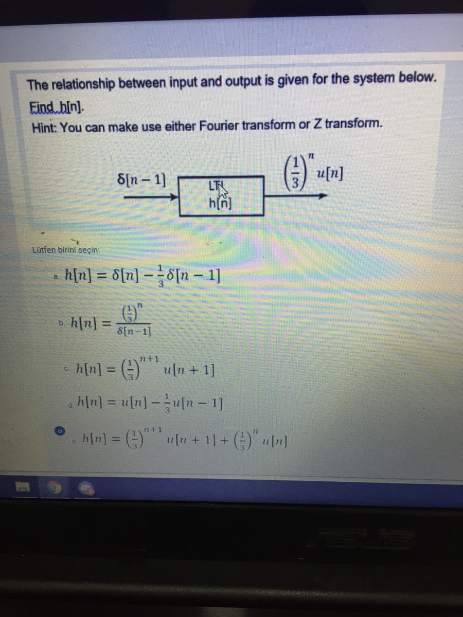 The relationship between input and output is given for the system below.
Eind bin).
Hint: You can make use either Fourier transform or Z transform.
8[n – 1]
) u[n]
h[n]
Lütfen birini seçin:
h[n] = 6[n] - 8[n - 1]
a.
h[n]
b.
%3D
8[n-1]
n+1
h[n] = (-)
u[n+ 1]
%3D
h[n] = u[n] -u[n – 1]
n+1
h[n] = )
[n + 1] + () u[n]
%3D
