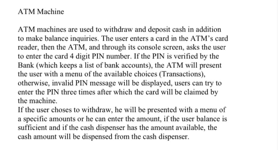 ATM Machine
ATM machines are used to withdraw and deposit cash in addition
to make balance inquiries. The user enters a card in the ATM's card
reader, then the ATM, and through its console screen, asks the user
to enter the card 4 digit PIN number. If the PIN is verified by the
Bank (which keeps a list of bank accounts), the ATM will present
the user with a menu of the available choices (Transactions),
otherwise, invalid PIN message will be displayed, users can try to
enter the PIN three times after which the card will be claimed by
the machine.
If the user choses to withdraw, he will be presented with a menu of
a specific amounts or he can enter the amount, if the user balance is
sufficient and if the cash dispenser has the amount available, the
cash amount will be dispensed from the cash dispenser.
