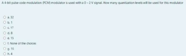 A 4-bit pulse code modulation (PCM) modulator is used with a 0-2 V signal. How many quantization levels will be used for this modulator
O a 32
O b.1
O 17
O d. 8
O e 15
O t. None of the choices
O g 16
h. 4
