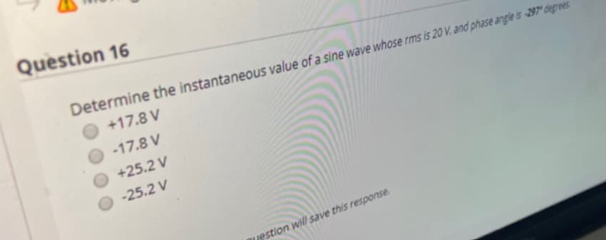 Question 16
Determine the instantaneous value of a sine wave whose rms is 20 V, and phase angle is -297* degrees.
+17.8 V
-17.8 V
+25.2 V
-25.2 V
nuestion will save this response.
