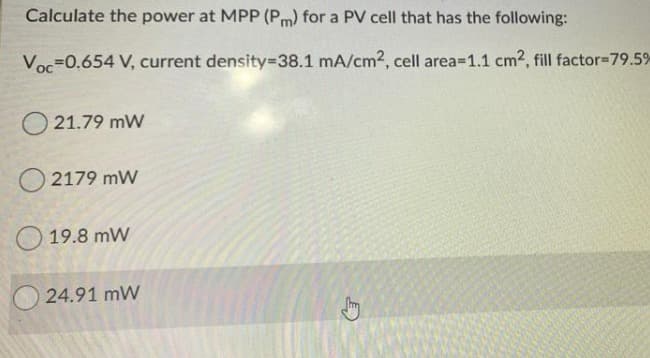 Calculate the power at MPP (Pm) for a PV cell that has the following:
Voc=0.654 V, current density3D38.1 mA/cm2, cell area=1.1 cm2, fill factor=79.5%
O 21.79 mW
O 2179 mW
O 19.8 mW
24.91 mW
