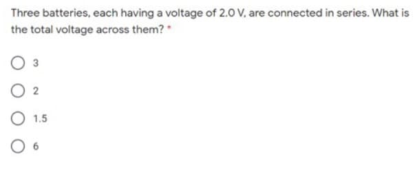 Three batteries, each having a voltage of 2.0 V, are connected in series. What is
the total voltage across them? *
3
O 2
O 1.5
