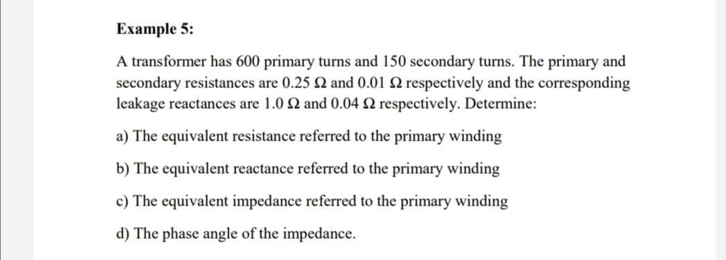 Example 5:
A transformer has 600 primary turns and 150 secondary turns. The primary and
secondary resistances are 0.25 2 and 0.01 Q respectively and the corresponding
leakage reactances are 1.0 2 and 0.04 Q respectively. Determine:
a) The equivalent resistance referred to the primary winding
b) The equivalent reactance referred to the primary winding
c) The equivalent impedance referred to the primary winding
d) The phase angle of the impedance.
