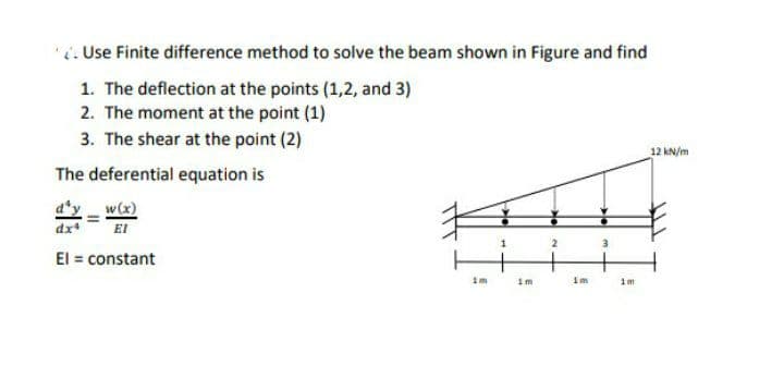 . Use Finite difference method to solve the beam shown in Figure and find
1. The deflection at the points (1,2, and 3)
2. The moment at the point (1)
3. The shear at the point (2)
12 kN/m
The deferential equation is
w(x)
EI
El = constant
1m
im
1m
1m
