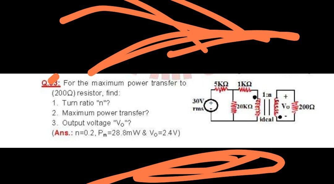 Q3: For the maximum power transfer to
(2000) resistor, find:
1. Turn ratio "n"?
2. Maximum power transfer?
3. Output voltage "Vo"?
(Ans.: n=0.2, Pm=28.8mW & Vo=2.4V)
5KO
1ΚΩ
1:n
30V
rms
20KO
Vo
:2002
idcal
