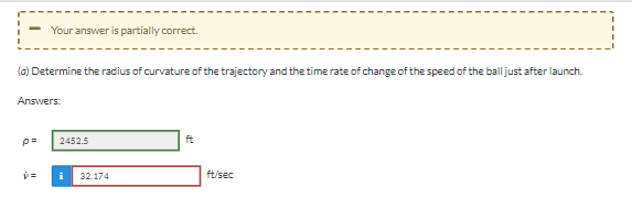 ### Problem Description and Solution Overview

**Partial Correctness Notification:**
- A message displayed at the top of the image indicates that the solution provided is partially correct.

**Task Statement:**
(a) Determine the radius of curvature of the trajectory and the time rate of change of the speed of the ball just after launch.

### Provided Solutions:

1. **Radius of Curvature (ρ):**
   - The radius of curvature of the trajectory, denoted by ρ, is given as **2452.5 ft**.
   - This answer is displayed in a green-bordered box indicating that it is correct.

2. **Time Rate of Change of Speed (ṽ):**
   - The time rate of change of speed of the ball, denoted by ṽ, is provided as **32.174 ft/sec**.
   - This answer is displayed in a red-bordered box suggesting it is incorrect or partially correct, indicated by an error notification.

### Commentary:

In solving problems related to the trajectory of a projectile, the radius of curvature is crucial for understanding the path followed by the object. A correct value helps in predicting the future position and velocity of the projectile. The time rate of change of speed helps in understanding the acceleration (or deceleration) immediately after launch, which is important for calculating subsequent velocities and distances covered. 

For further study, it is recommended to review the calculation methods for both the radius of curvature and the time rate of change of speed to ensure accurate applications to various projectile motion problems.