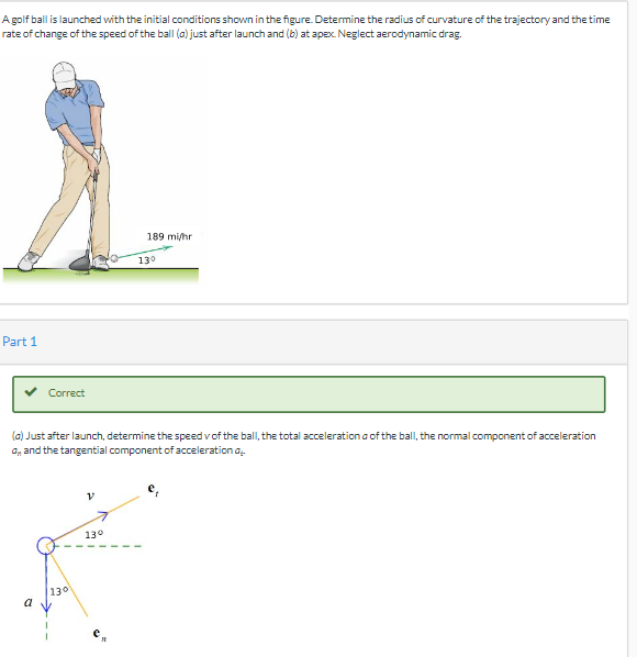 ## Golf Ball Launch Problem

**Problem Statement:**
A golf ball is launched with the initial conditions shown in the figure. Determine the radius of curvature of the trajectory and the time rate of change of the speed of the ball (a) just after launch and (b) at apex. Neglect aerodynamic drag.

![Golf Ball Launch](https://example.com/golf_ball_image.jpg)
*Initial launch conditions:*
- Speed: 189 mi/hr
- Angle: 13°

**Part 1**

### Solution:
✔ **Correct**

**(a) Just after launch:**

Determine:
- The speed \( v \) of the ball
- The total acceleration \( a \) of the ball
- The normal component of acceleration \( a_n \)
- The tangential component of acceleration \( a_t \)

**Diagram Explanation:**

![Diagram](https://example.com/diagram_image.jpg)
The diagram shows the following:
- \( v \): Initial velocity vector of the golf ball at an angle of 13° from the horizontal.
- \( a \): Total acceleration vector of the golf ball.
- \( a_n \): Normal component of the acceleration.
- \( a_t \): Tangential component of the acceleration.
- \( e_t \): Unit tangent vector.
- \( e_n \): Unit normal vector.
  
The diagram helps in visualizing the components of motion just after the ball is launched. The velocity vector points in the direction of the launch angle. The total acceleration includes both tangential and normal components, which are depicted as vectors in the diagram.

Note: For further analysis, the values and calculations will be based on these depicted components and angles.