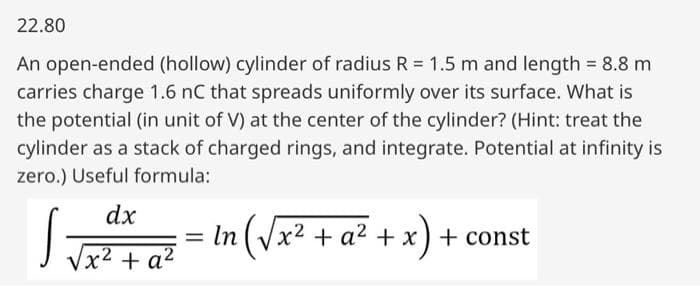 22.80
An open-ended (hollow) cylinder of radius R = 1.5 m and length = 8.8 m
carries charge 1.6 nC that spreads uniformly over its surface. What is
the potential (in unit of V) at the center of the cylinder? (Hint: treat the
cylinder as a stack of charged rings, and integrate. Potential at infinity is
zero.) Useful formula:
dx
√x² + a²
S
=
In (√x² + a² + x) + const