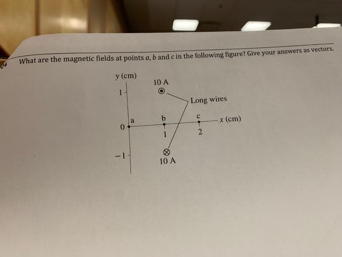 What are the magnetic fields at points a, b and c in the following figure? Give your answers as vectors.
y (cm)
0
T
a
10 A
10 A
Long wires
с
2
x (cm)