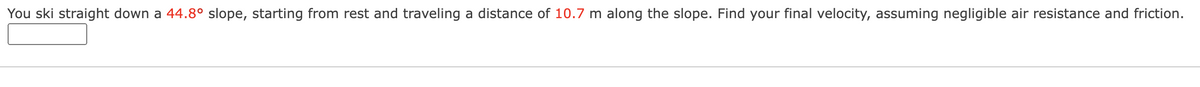 You ski straight down a 44.8° slope, starting from rest and traveling a distance of 10.7 m along the slope. Find your final velocity, assuming negligible air resistance and friction.