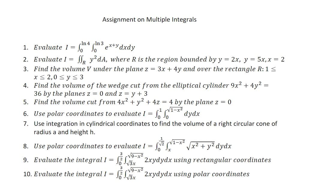 Assignment on Multiple Integrals
In 4 In 3
1. Evaluate I =
Ss e*+ydxdy
2. Evaluate I =
Sl, y?dA, where R is the region bounded by y
— 2х, у 3D 5х, х — 2
3. Find the volume V under the plane z = 3x + 4y and over the rectangle R: 1 <
x< 2,0 < y < 3
4. Find the volume of the wedge cut from the elliptical cylinder 9x2 + 4y? =
36 by the planes z = 0 and z = y + 3
5. Find the volume cut from 4x² + y² + 4z = 4 by the plane z = 0
V1-x²
dydx
6. Use polar coordinates to evaluate I =
7. Use integration in cylindrical coordinates to find the volume of a right circular cone of
radius a and height h.
8. Use polar coordinates to evaluate I =
V1-x²
|x² + y² dydx
3 V9-x2
9. Evaluate the integral I = J; Lar" 2xydydx using rectangular coordinates
3
V9-x²
10. Evaluate the integral I = S Lar 2xydydx using polar coordinates
