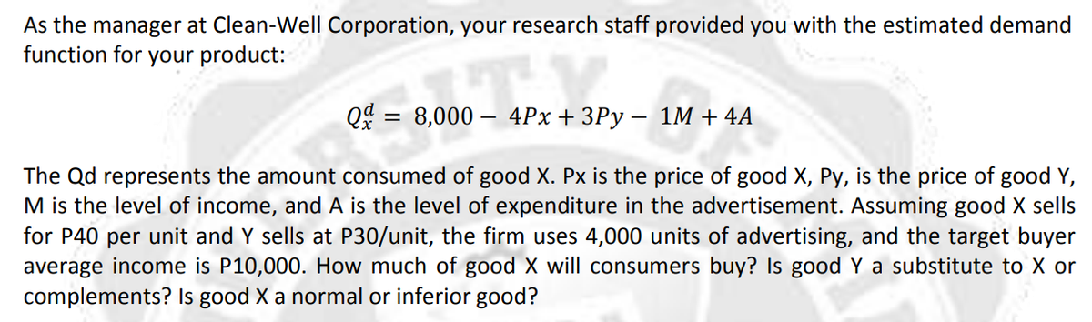 As the manager at Clean-Well Corporation, your research staff provided you with the estimated demand
function for your product:
Q = 8,000 – 4Px+3Py – 1M + 4A
The Qd represents the amount consumed of good X. Px is the price of good X, Py, is the price of good Y,
M is the level of income, and A is the level of expenditure in the advertisement. Assuming good X sells
for P40 per unit and Y sells at P30/unit, the firm uses 4,000 units of advertising, and the target buyer
average income is P10,000. How much of good X will consumers buy? Is good Y a substitute to X or
complements? Is good X a normal or inferior good?
